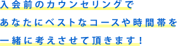 入学前のカウンセリングであなたにベストなコースや時間帯を一緒に考えさせて頂きます！