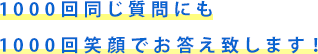 1000回同じ質問にも1000回笑顔でお答え致します！